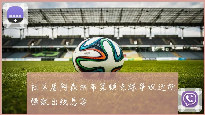 社区盾阿森纳布莱顿点球争议连斩强敌出线悬念
