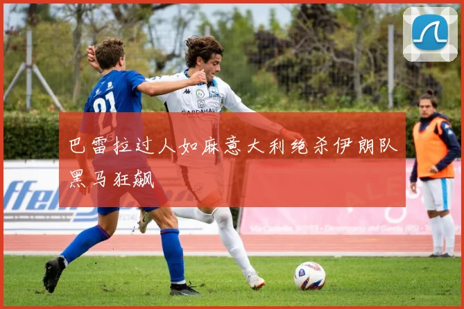 巴雷拉过人如麻意大利绝杀伊朗队黑马狂飙