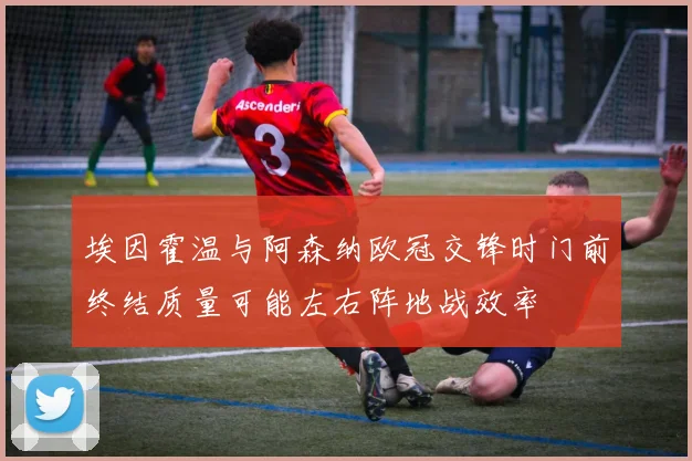埃因霍温与阿森纳欧冠交锋时门前终结质量可能左右阵地战效率