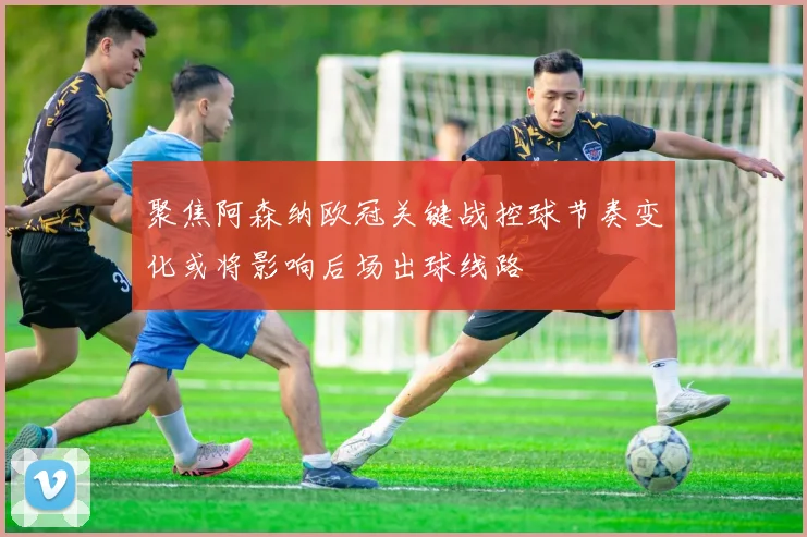 聚焦阿森纳欧冠关键战控球节奏变化或将影响后场出球线路