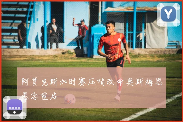 阿贾克斯加时赛压哨改命奥斯梅恩悬念重启