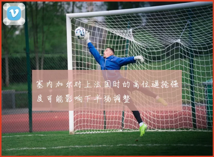 塞内加尔对上法国时的高位逼抢强度可能影响下半场调整
