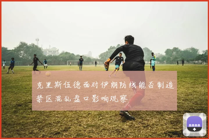 克里斯伍德面对伊朗防线能否制造禁区混乱盘口影响观察