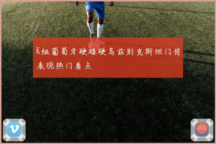 K组葡萄牙硬碰硬乌兹别克斯坦门将表现热门看点
