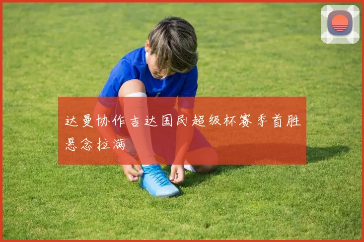 达曼协作吉达国民超级杯赛季首胜悬念拉满