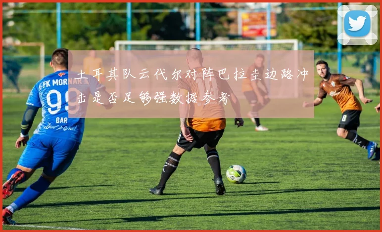 土耳其队云代尔对阵巴拉圭边路冲击是否足够强数据参考