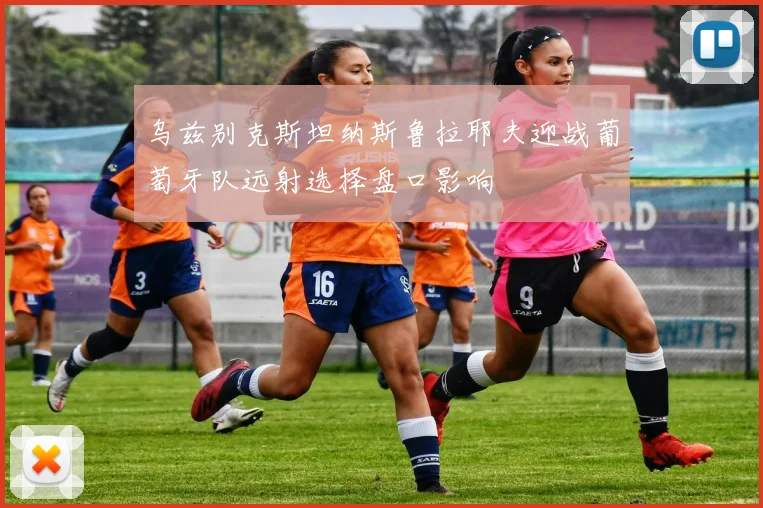 乌兹别克斯坦纳斯鲁拉耶夫迎战葡萄牙队远射选择盘口影响