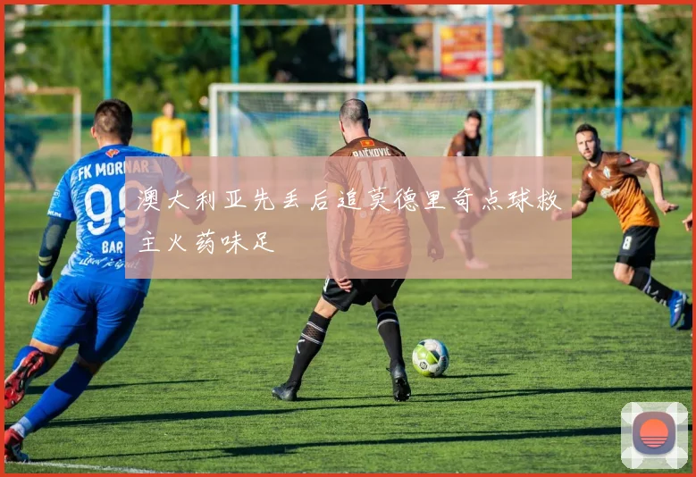 澳大利亚先丢后追莫德里奇点球救主火药味足