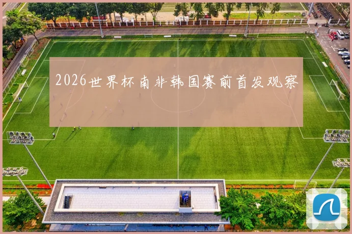 2026世界杯南非韩国赛前首发观察