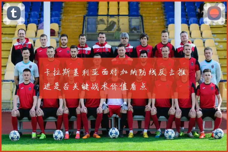 卡拉斯基利亚面对加纳防线反击推进是否关键战术价值看点