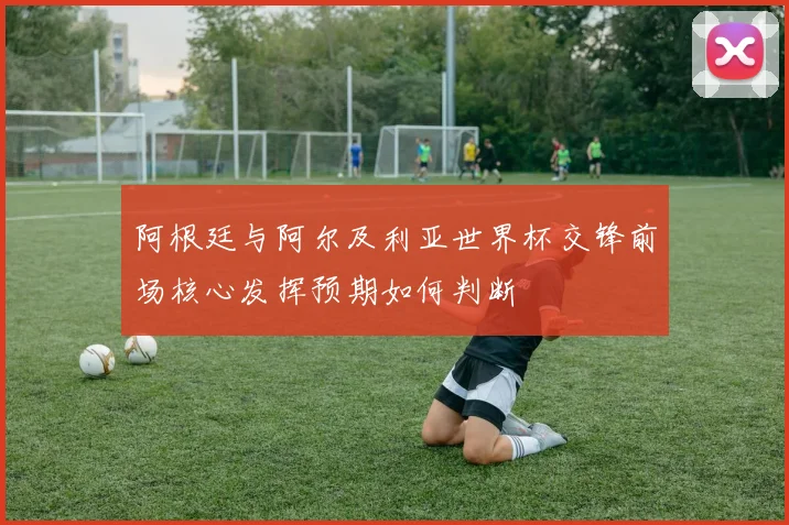 阿根廷与阿尔及利亚世界杯交锋前场核心发挥预期如何判断