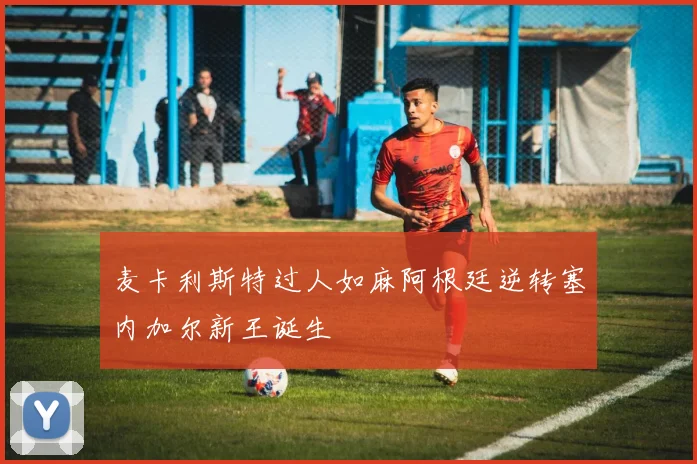 麦卡利斯特过人如麻阿根廷逆转塞内加尔新王诞生