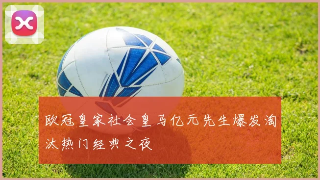 欧冠皇家社会皇马亿元先生爆发淘汰热门经典之夜