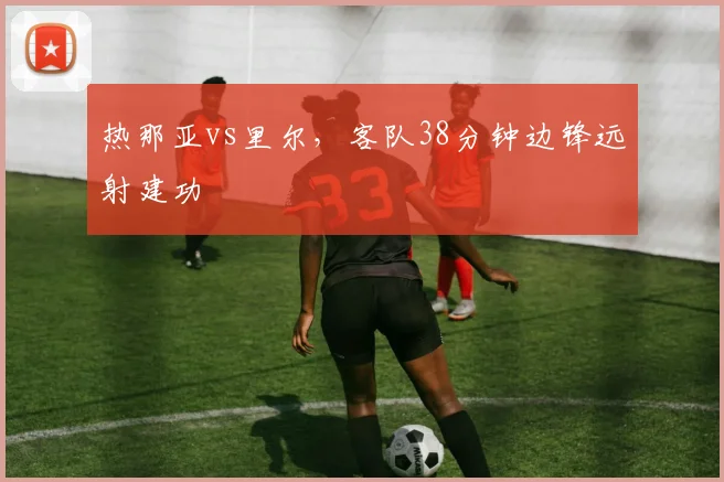 热那亚vs里尔，客队38分钟边锋远射建功