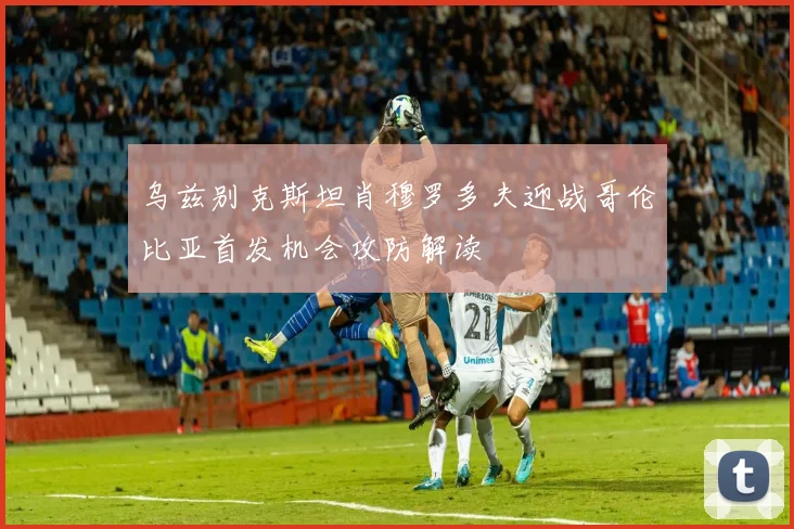 乌兹别克斯坦肖穆罗多夫迎战哥伦比亚首发机会攻防解读