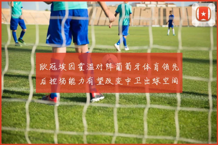 欧冠埃因霍温对阵葡萄牙体育领先后控场能力有望改变中卫出球空间