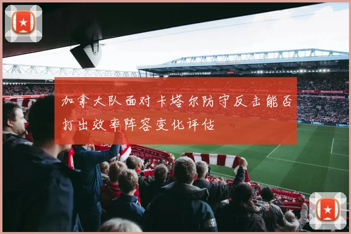 加拿大队面对卡塔尔防守反击能否打出效率阵容变化评估