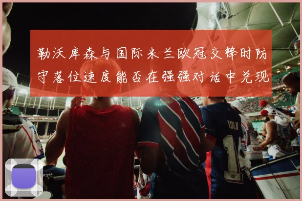 勒沃库森与国际米兰欧冠交锋时防守落位速度能否在强强对话中兑现