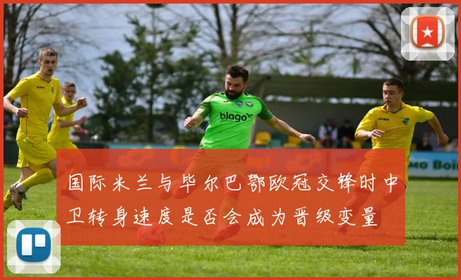 国际米兰与毕尔巴鄂欧冠交锋时中卫转身速度是否会成为晋级变量