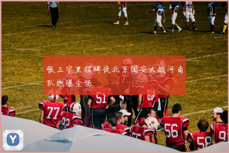 张玉宁里程碑夜北京国安大战河南队燃爆全场