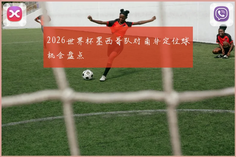 2026世界杯墨西哥队对南非定位球机会盘点